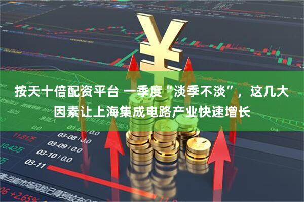 按天十倍配资平台 一季度“淡季不淡”，这几大因素让上海集成电路产业快速增长