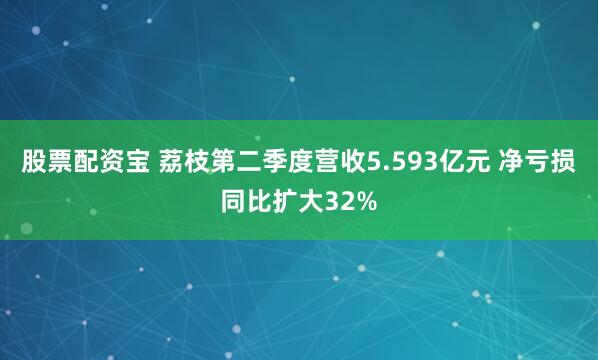 股票配资宝 荔枝第二季度营收5.593亿元 净亏损同比扩大32%