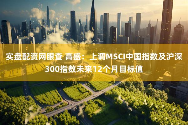 实盘配资网眼查 高盛：上调MSCI中国指数及沪深300指数未来12个月目标值