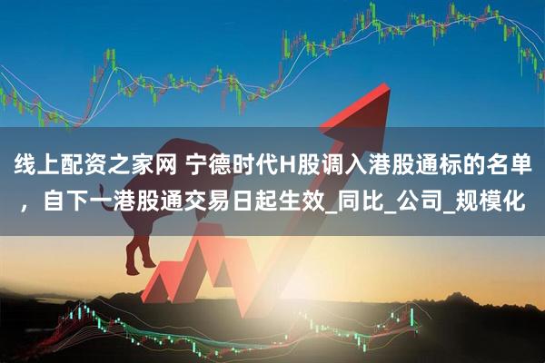 线上配资之家网 宁德时代H股调入港股通标的名单，自下一港股通交易日起生效_同比_公司_规模化