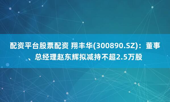 配资平台股票配资 翔丰华(300890.SZ)：董事、总经理赵东辉拟减持不超2.5万股