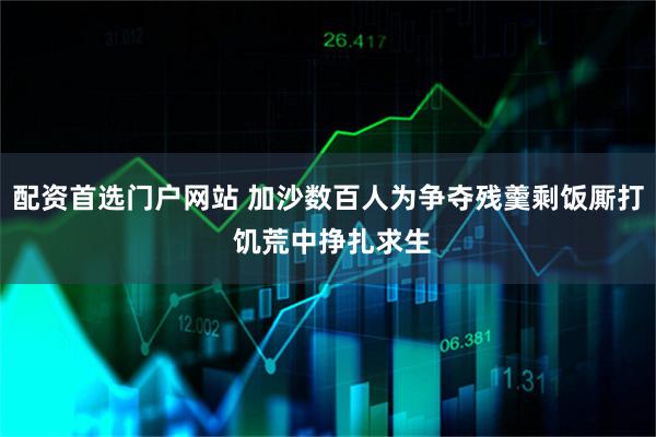 配资首选门户网站 加沙数百人为争夺残羹剩饭厮打 饥荒中挣扎求生