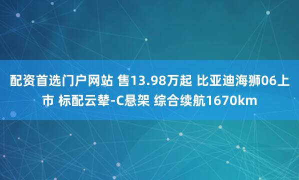 配资首选门户网站 售13.98万起 比亚迪海狮06上市 标配云辇-C悬架 综合续航1670km