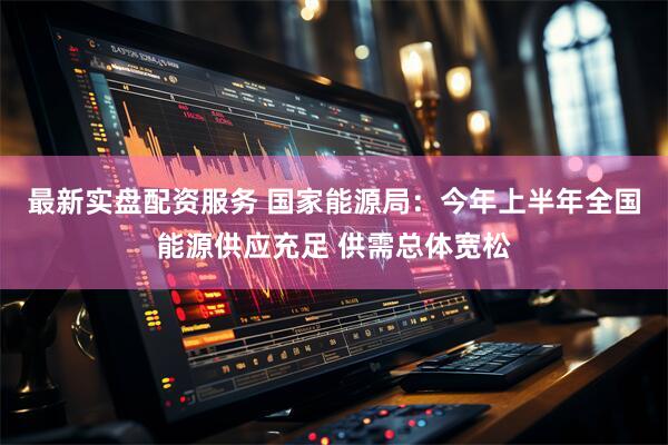 最新实盘配资服务 国家能源局：今年上半年全国能源供应充足 供需总体宽松