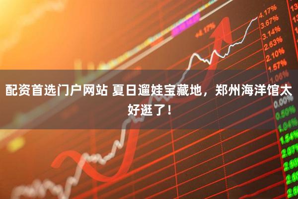 配资首选门户网站 夏日遛娃宝藏地，郑州海洋馆太好逛了！