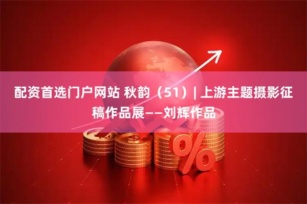 配资首选门户网站 秋韵（51）| 上游主题摄影征稿作品展——刘辉作品