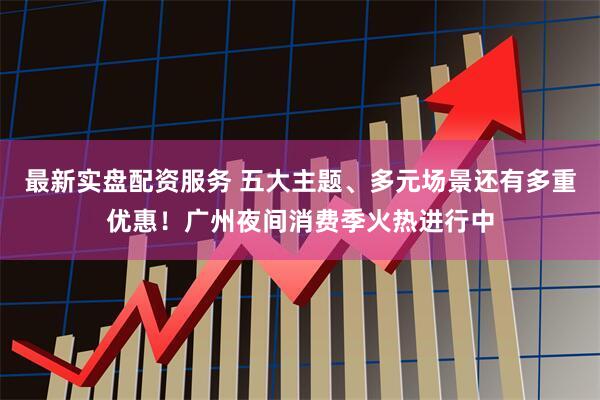 最新实盘配资服务 五大主题、多元场景还有多重优惠！广州夜间消费季火热进行中