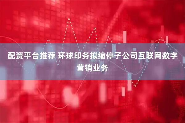 配资平台推荐 环球印务拟缩停子公司互联网数字营销业务