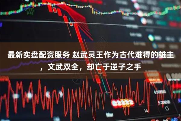 最新实盘配资服务 赵武灵王作为古代难得的雄主，文武双全，却亡于逆子之手