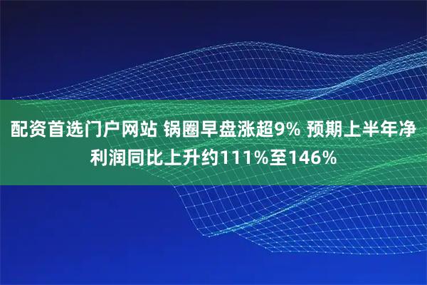 配资首选门户网站 锅圈早盘涨超9% 预期上半年净利润同比上升约111%至146%