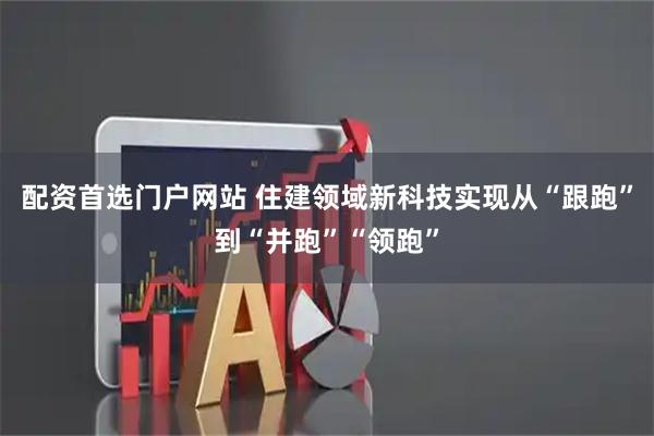 配资首选门户网站 住建领域新科技实现从“跟跑”到“并跑”“领跑”