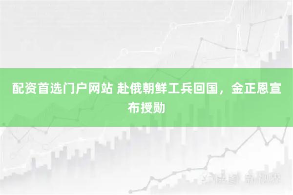 配资首选门户网站 赴俄朝鲜工兵回国，金正恩宣布授勋