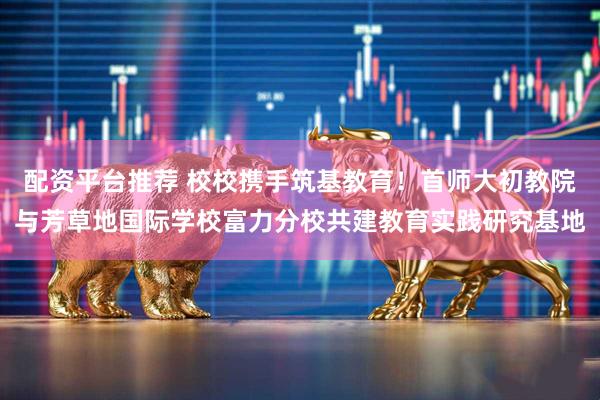 配资平台推荐 校校携手筑基教育！首师大初教院与芳草地国际学校富力分校共建教育实践研究基地