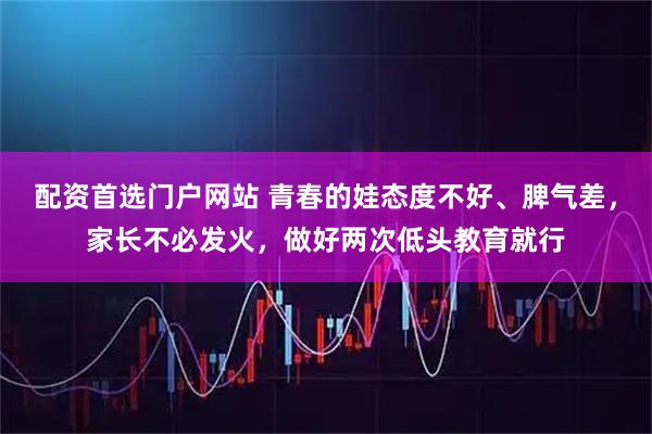 配资首选门户网站 青春的娃态度不好、脾气差，家长不必发火，做好两次低头教育就行
