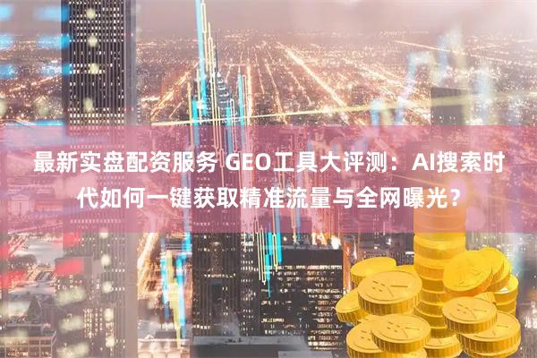 最新实盘配资服务 GEO工具大评测：AI搜索时代如何一键获取精准流量与全网曝光？