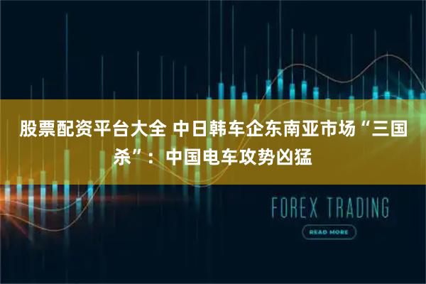 股票配资平台大全 中日韩车企东南亚市场“三国杀”：中国电车攻势凶猛