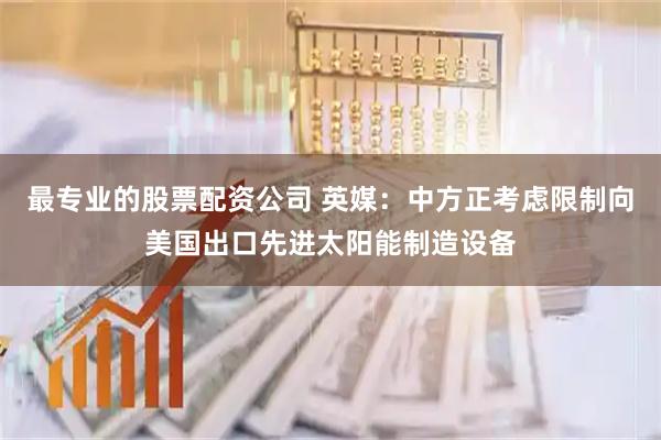 最专业的股票配资公司 英媒：中方正考虑限制向美国出口先进太阳能制造设备
