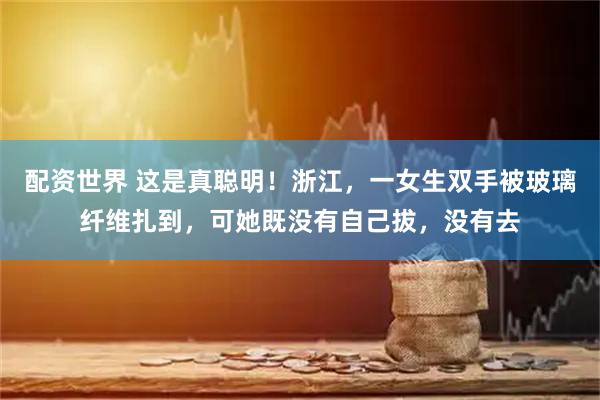 配资世界 这是真聪明！浙江，一女生双手被玻璃纤维扎到，可她既没有自己拔，没有去